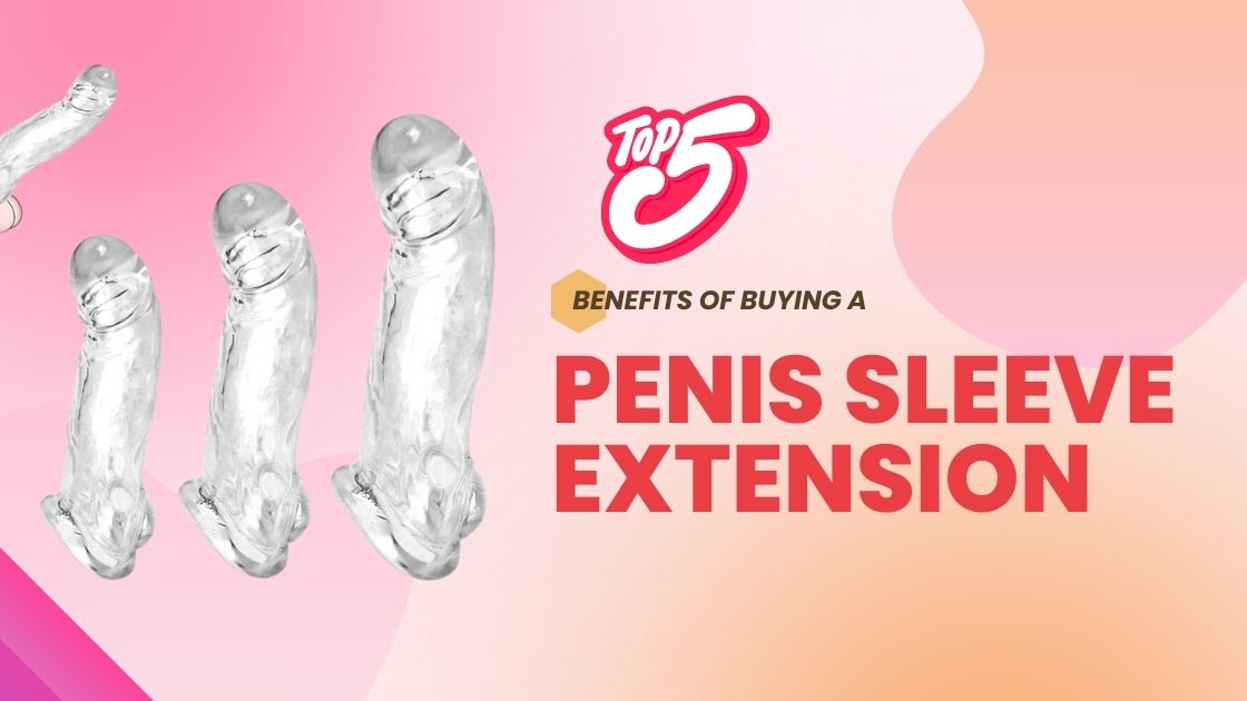 Top 5 Benefits of Buying a Penis Sleeve Extension